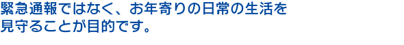 緊急通報ではなく、老人の日常の生活を 見守ることが目的です。