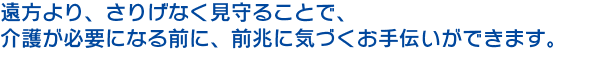 遠方より、さりげなく見守ることで、 介護が必要になる前に、前兆に気づくお手伝いができます。 