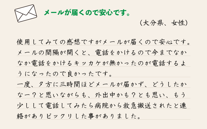 使用してみての感想ですが、メールが届くので安心です。
メールの間隔が開くと、電話をかけるので今までなかなか電話をかけるキッカケが無かったのが電話するようになったので良かったです。
一度、夕方に三時間ほどメールが届かず、どうしたかなー？と思いながらも、外出中かも？とも思い、もう少しして電話してみたら病院から救急搬送されたと連絡がありビックリした事がありました。