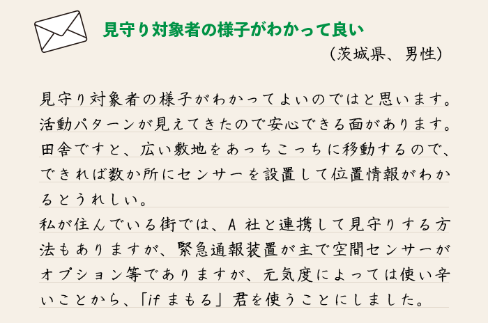 守り対象者の様子がわかってよいのではと思います。活動パターンが見えてきたので安心できる面があります。田舎ですと、広い敷地をあっちこっちに移動するので、できれば数か所にセンサーを設置して位置情報がわかるとうれしい。私が住んでいる街では、A社と連携して見守りする方法もありますが、緊急通報装置が主で空間センサーがオプション等でありますが、元気度によっては使い辛いことから、「ifまもる」君を使うことにしました。